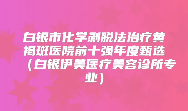 白银市化学剥脱法黄褐斑医院前十强年度甄选（白银伊美医疗美容诊所专业）