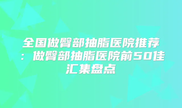全国做臀部抽脂医院推荐：做臀部抽脂医院前50佳汇集盘点
