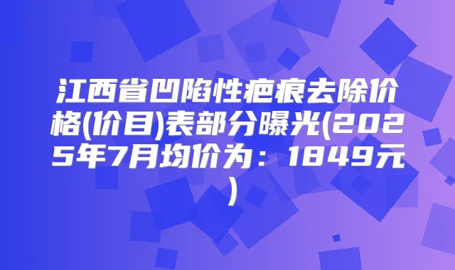 江西省凹陷性疤痕去除价格(价目)表部分曝光(2025年7月均价为:1849元)