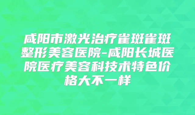咸阳市激光雀斑雀斑整形美容医院-咸阳长城医院医疗美容科技术特色价格大不一样