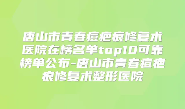 唐山市青春痘疤痕修复术医院在榜名单top10可靠榜单公布-唐山市青春痘疤痕修复术整形医院