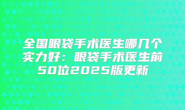 全国眼袋手术医生哪几个实力好：眼袋手术医生前50位2025版更新