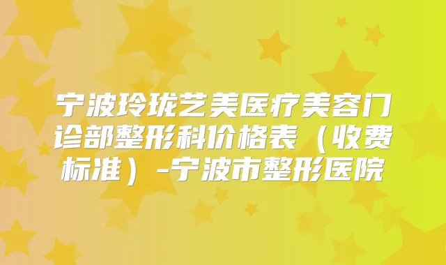 宁波玲珑艺美医疗美容门诊部整形科价格表（收费标准）-宁波市整形医院