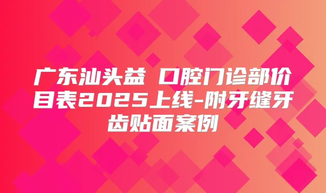 广东汕头益珺口腔门诊部价目表2025上线-附牙缝牙齿贴面案例