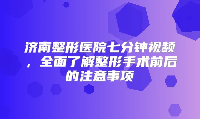 济南整形医院七分钟视频，全面了解整形手术前后的注意事项