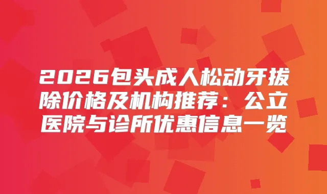 2026包头成人松动牙拔除价格及机构推荐：公立医院与诊所优惠信息一览