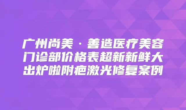 广州尚美·善造医疗美容门诊部价格表超新新鲜大出炉啦附疤激光修复案例