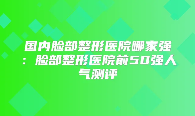 国内脸部整形医院哪家强：脸部整形医院前50强人气测评
