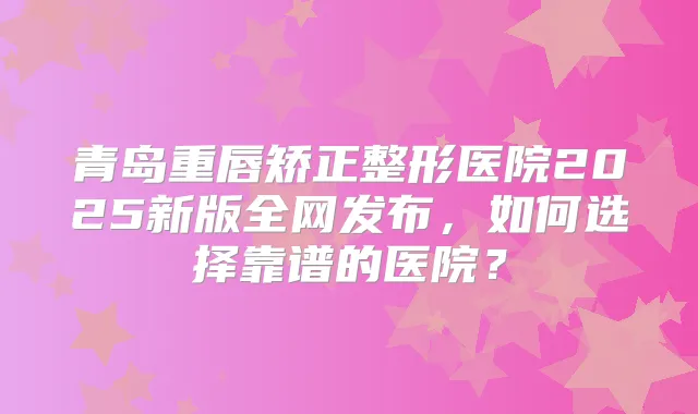 青岛重唇矫正整形医院2025新版全网发布，如何选择靠谱的医院？