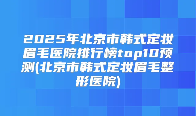 2025年北京市韩式定妆眉毛医院排行榜top10预测(北京市韩式定妆眉毛整形医院)