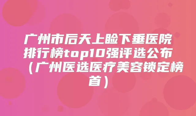广州市后天上睑下垂医院排行榜top10强评选公布（广州医选医疗美容锁定榜首）