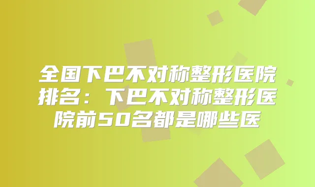 全国下巴不对称整形医院排名：下巴不对称整形医院前50名都是哪些医