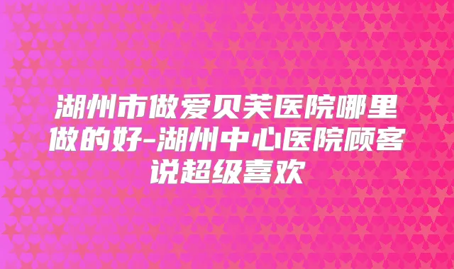 湖州市做爱贝芙医院哪里做的好-湖州中心医院顾客说超级喜欢