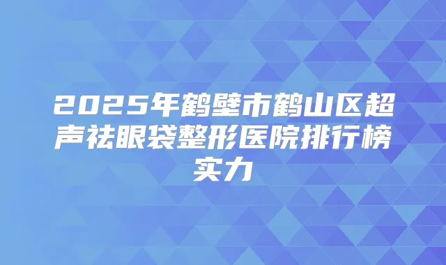 2025年鹤壁市鹤山区超声祛眼袋整形医院排行榜实力