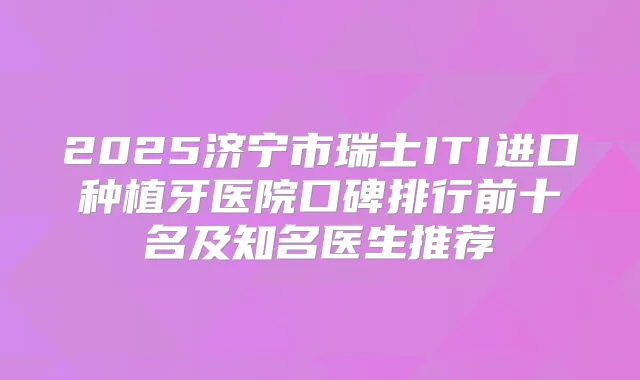 2025济宁市瑞士ITI进口种植牙医院口碑排行前十名及知名医生推荐