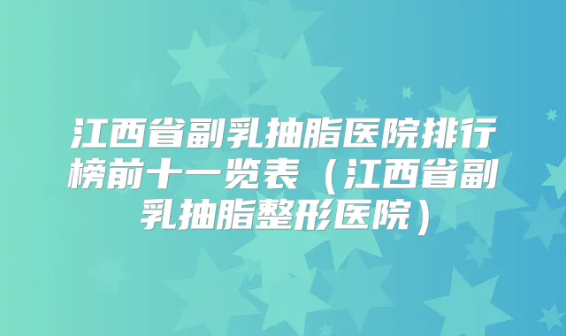 江西省副乳抽脂医院排行榜前十一览表(江西省副乳抽脂整形医院)