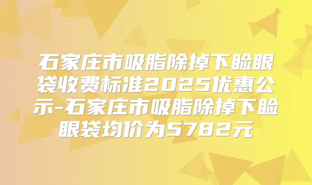 石家庄市吸脂除掉下睑眼袋收费标准2025优惠公示-石家庄市吸脂除掉下睑眼袋均价为5782元