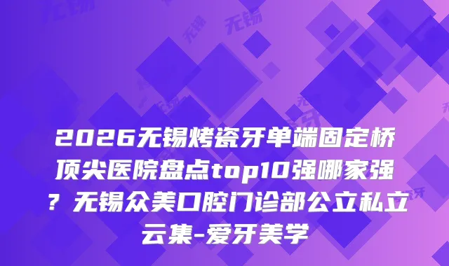 2026无锡烤瓷牙单端固定桥医院盘点top10强哪家强？无锡众美口腔门诊部公立私立云集-爱牙美学