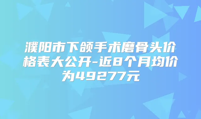濮阳市下颌手术磨骨头价格表大公开-近8个月均价为49277元