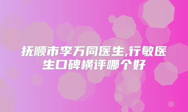 抚顺市李万同医生,行敏医生口碑横评哪个好