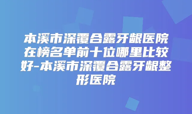 本溪市深覆合露牙龈医院在榜名单前十位哪里比较好-本溪市深覆合露牙龈整形医院