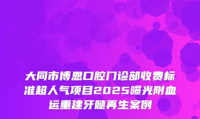 大同市博恩口腔门诊部收费标准超人气项目2025曝光附血运重建牙髓再生案例