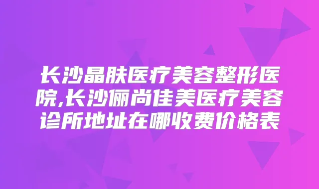 长沙晶肤医疗美容整形医院,长沙俪尚佳美医疗美容诊所地址在哪收费价格表