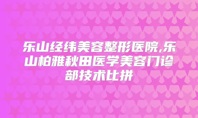 乐山经纬美容整形医院,乐山柏雅秋田医学美容门诊部技术比拼