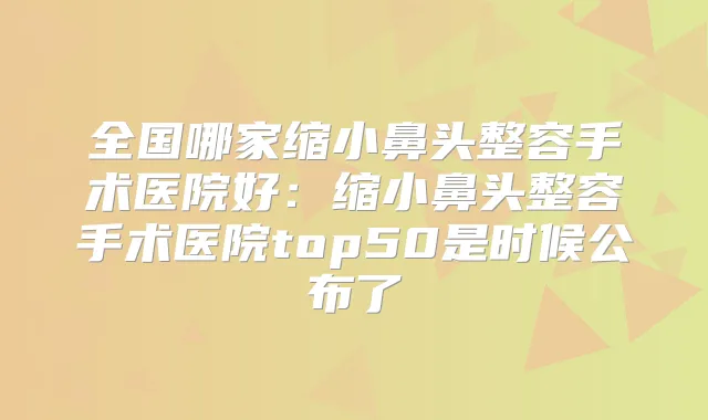 全国哪家缩小鼻头整容手术医院好：缩小鼻头整容手术医院top50是时候公布了