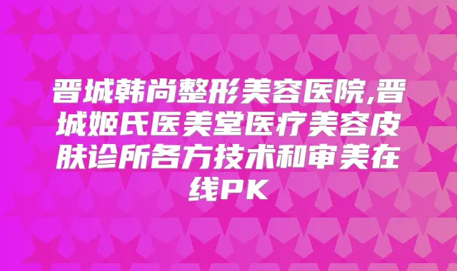 晋城韩尚整形美容医院,晋城姬氏医美堂医疗美容皮肤诊所各方技术和审美在线PK