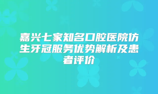 嘉兴七家知名口腔医院仿生牙冠服务优势解析及患者评价