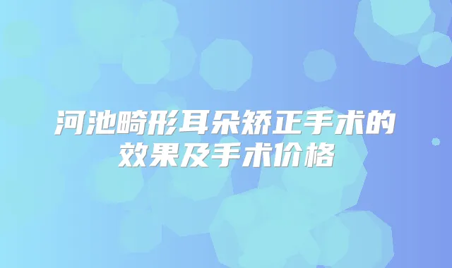 河池畸形耳朵矫正手术的效果及手术价格