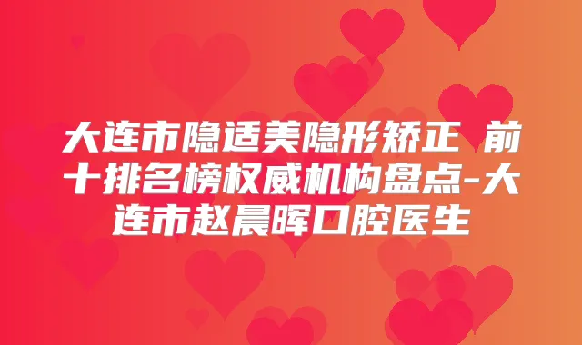 大连市隐适美隐形矫正 前十排名榜机构盘点-大连市赵晨晖口腔医生