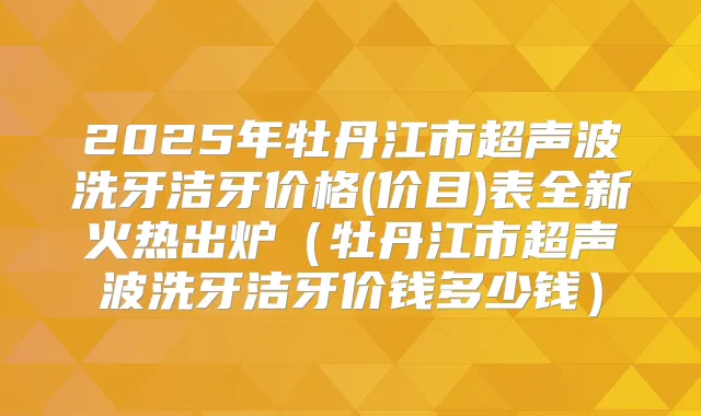 2025年牡丹江市超声波洗牙洁牙价格(价目)表全新火热出炉（牡丹江市超声波洗牙洁牙价钱多少钱）