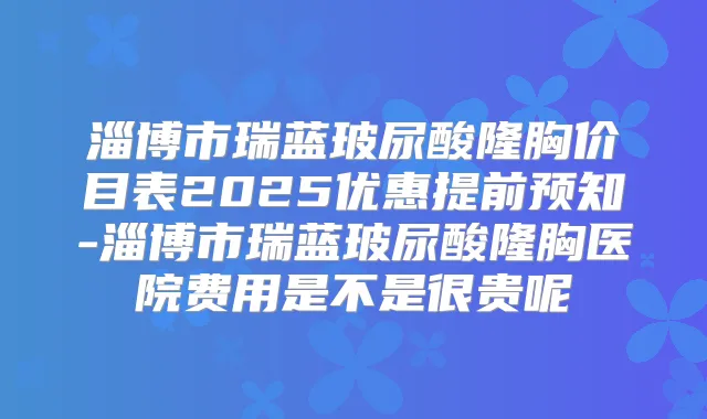 淄博市瑞蓝玻尿酸隆胸价目表2025优惠提前预知-淄博市瑞蓝玻尿酸隆胸医院费用是不是很贵呢