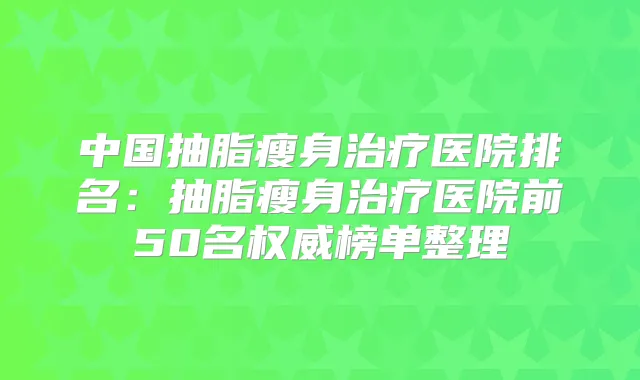 中国抽脂瘦身医院排名:抽脂瘦身医院前50名榜单整理