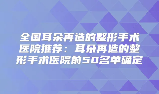 全国耳朵再造的整形手术医院推荐：耳朵再造的整形手术医院前50名单确定