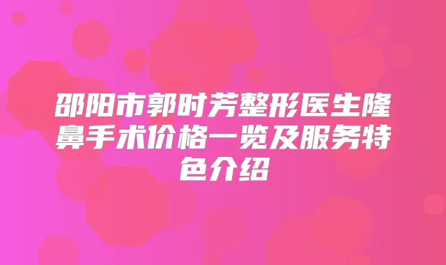 邵阳市郭时芳整形医生隆鼻手术价格一览及服务特色介绍