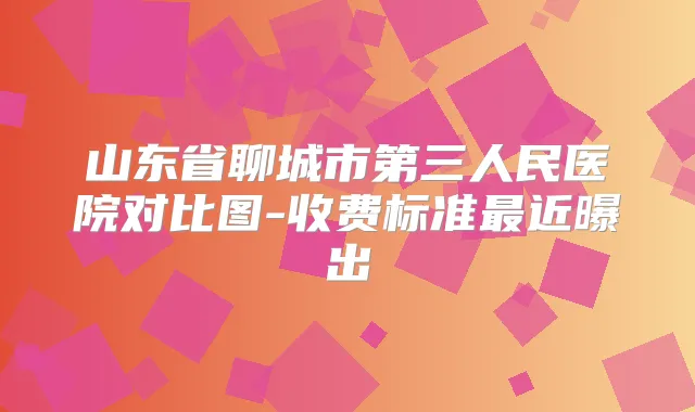 山东省聊城市第三人民医院对比图-收费标准近曝出