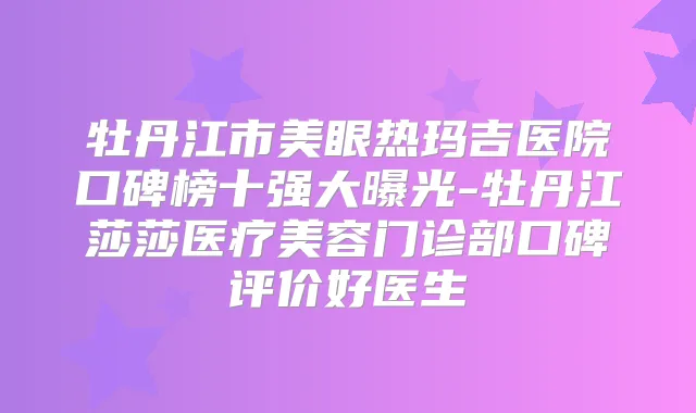 牡丹江市美眼热玛吉医院口碑榜十强大曝光-牡丹江莎莎医疗美容门诊部口碑评价好医生