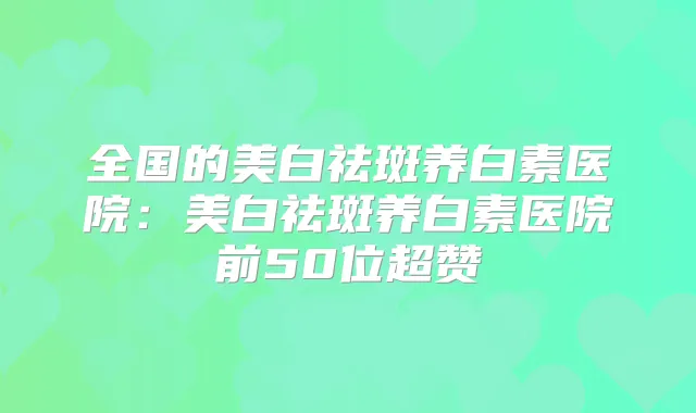 全国的美白祛斑养白素医院:美白祛斑养白素医院前50位超赞