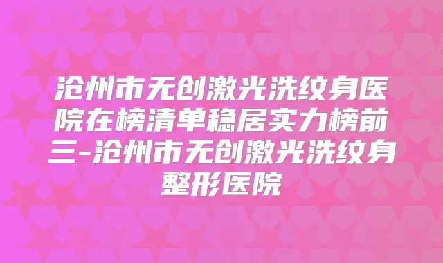 沧州市无创激光洗纹身医院在榜清单稳居实力榜前三-沧州市无创激光洗纹身整形医院