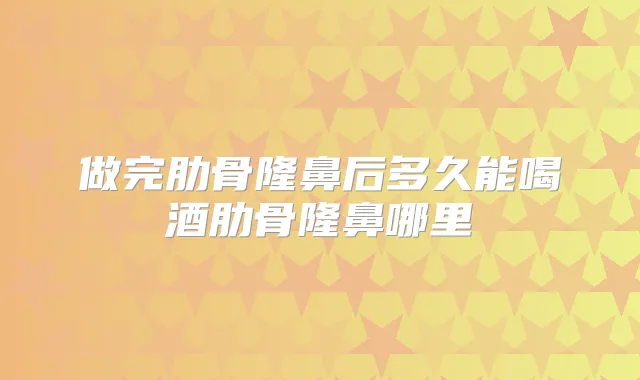做完肋骨隆鼻后多久能喝酒肋骨隆鼻哪里