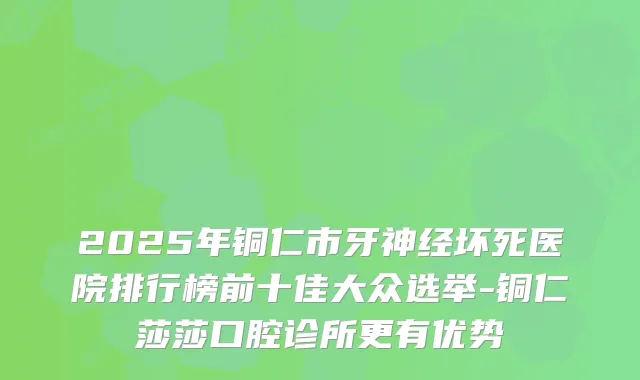 2025年铜仁市牙神经坏死医院排行榜前十佳大众选举-铜仁莎莎口腔诊所更有优势