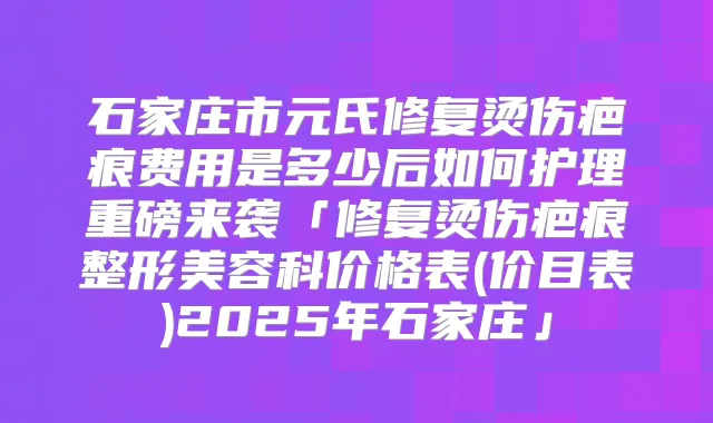 石家庄市元氏修复烫伤疤痕费用是多少后如何护理重磅来袭「修复烫伤疤痕整形美容科价格表(价目表)2025年石家庄」