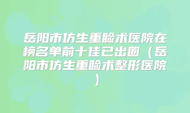 岳阳市仿生重睑术医院在榜名单前十佳已出圈（岳阳市仿生重睑术整形医院）