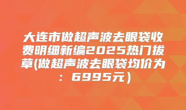 大连市做超声波去眼袋收费明细新编2025热门拔草(做超声波去眼袋均价为：6995元）