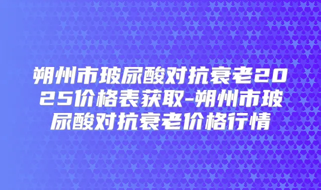 朔州市玻尿酸对抗衰老2025价格表获取-朔州市玻尿酸对抗衰老价格行情