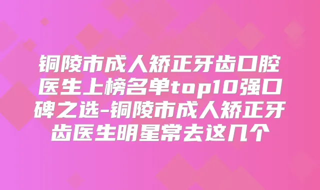 铜陵市成人矫正牙齿口腔医生上榜名单top10强口碑之选-铜陵市成人矫正牙齿医生明星常去这几个