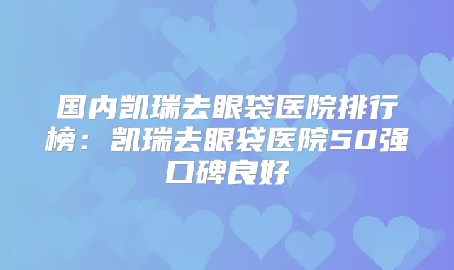 国内凯瑞去眼袋医院排行榜:凯瑞去眼袋医院50强口碑良好